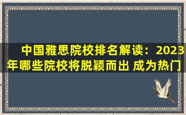 中国雅思院校排名解读：2023年哪些院校将脱颖而出 成为热门选择？